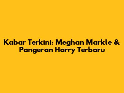 Kabar Terkini: Meghan Markle & Pangeran Harry Terbaru