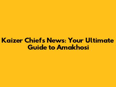 Kaizer Chiefs News: Your Ultimate Guide to Amakhosi