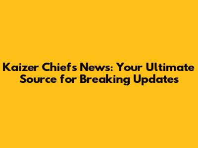 Kaizer Chiefs News: Your Ultimate Source for Breaking Updates