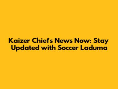 Kaizer Chiefs News Now: Stay Updated with Soccer Laduma