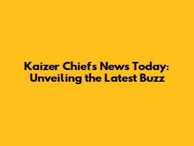 Kaizer Chiefs News Today: Unveiling the Latest Buzz