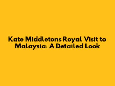 Kate Middleton's Royal Visit to Malaysia: A Detailed Look