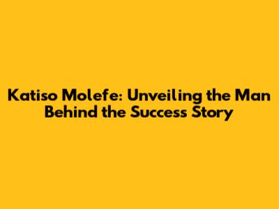 Katiso Molefe: Unveiling the Man Behind the Success Story