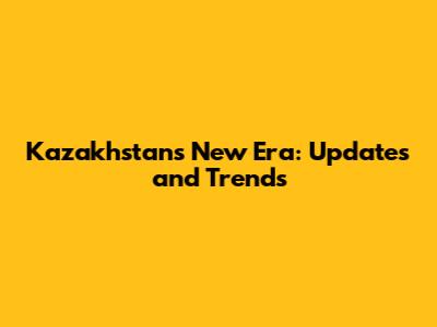 Kazakhstan's New Era: Updates and Trends