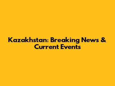 Kazakhstan: Breaking News & Current Events