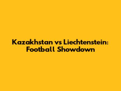Kazakhstan vs Liechtenstein: Football Showdown
