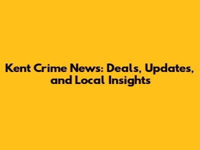 Kent Crime News: Deals, Updates, and Local Insights