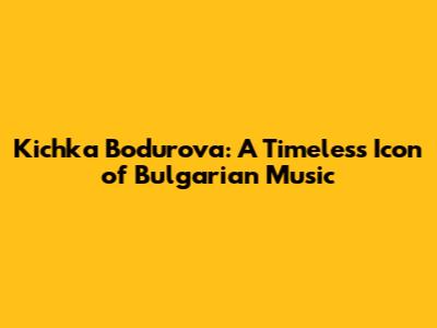 Kichka Bodurova: A Timeless Icon of Bulgarian Music