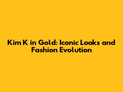 Kim K in Gold: Iconic Looks and Fashion Evolution