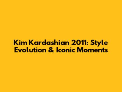 Kim Kardashian 2011: Style Evolution & Iconic Moments