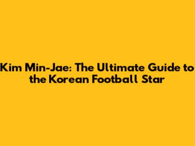 Kim Min-Jae: The Ultimate Guide to the Korean Football Star