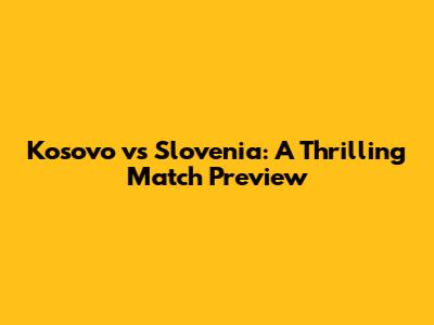 Kosovo vs Slovenia: A Thrilling Match Preview