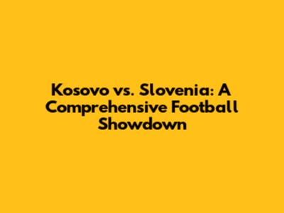 Kosovo vs. Slovenia: A Comprehensive Football Showdown