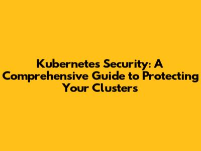 Kubernetes Security: A Comprehensive Guide to Protecting Your Clusters