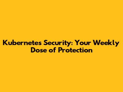 Kubernetes Security: Your Weekly Dose of Protection
