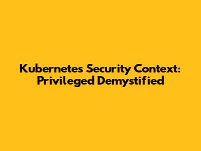 Kubernetes Security Context: Privileged Demystified