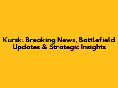 Kursk: Breaking News, Battlefield Updates & Strategic Insights