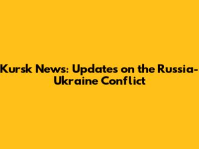 Kursk News: Updates on the Russia-Ukraine Conflict