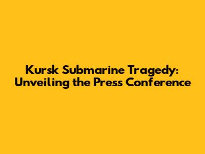 Kursk Submarine Tragedy: Unveiling the Press Conference