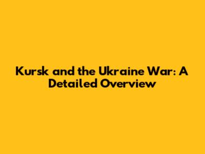 Kursk and the Ukraine War: A Detailed Overview