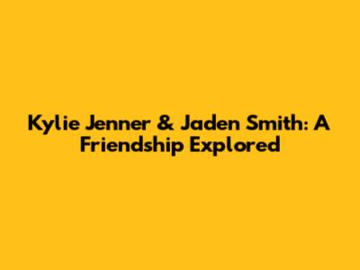 Kylie Jenner & Jaden Smith: A Friendship Explored