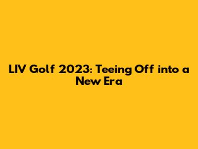LIV Golf 2023: Teeing Off into a New Era