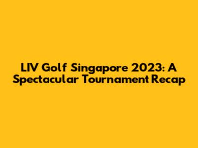 LIV Golf Singapore 2023: A Spectacular Tournament Recap