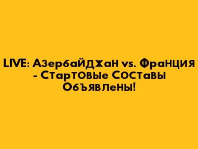 LIVE: Азербайджан vs. Франция - Стартовые Составы Объявлены!