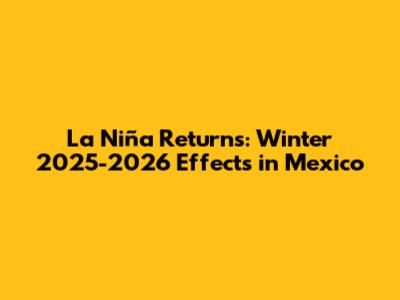 La Niña Returns: Winter 2025-2026 Effects in Mexico