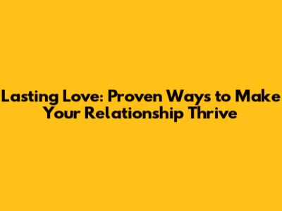 Lasting Love: Proven Ways to Make Your Relationship Thrive