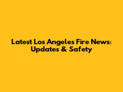 Latest Los Angeles Fire News: Updates & Safety