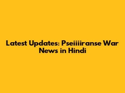 Latest Updates: Pseiiiiranse War News in Hindi