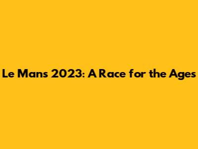 Le Mans 2023: A Race for the Ages