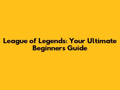 League of Legends: Your Ultimate Beginner's Guide