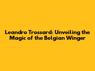 Leandro Trossard: Unveiling the Magic of the Belgian Winger