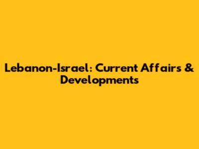 Lebanon-Israel: Current Affairs & Developments