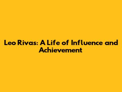 Leo Rivas: A Life of Influence and Achievement