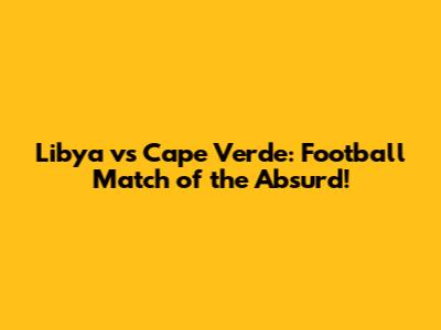 Libya vs Cape Verde: Football Match of the Absurd!