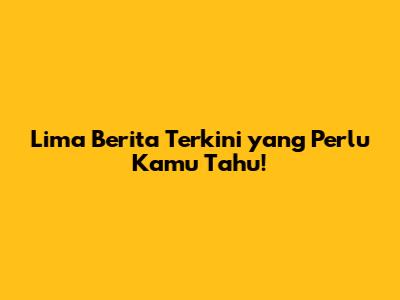 Lima Berita Terkini yang Perlu Kamu Tahu!
