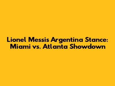 Lionel Messi's Argentina Stance: Miami vs. Atlanta Showdown