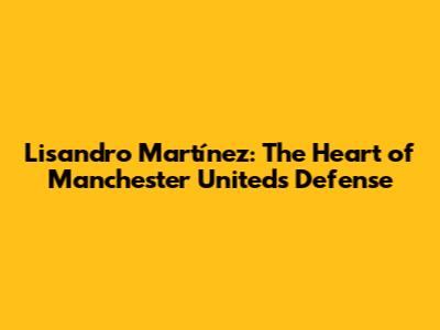 Lisandro Martínez: The Heart of Manchester United's Defense