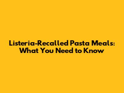 Listeria-Recalled Pasta Meals: What You Need to Know