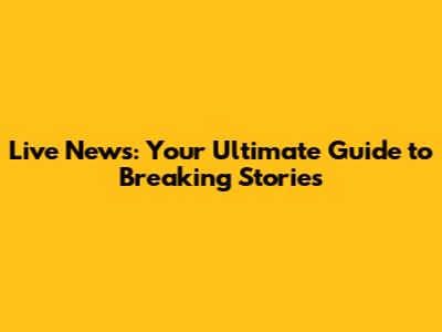 Live News: Your Ultimate Guide to Breaking Stories