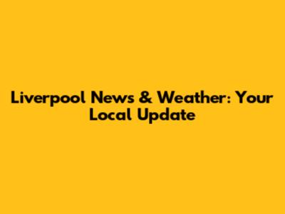 Liverpool News & Weather: Your Local Update