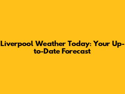 Liverpool Weather Today: Your Up-to-Date Forecast