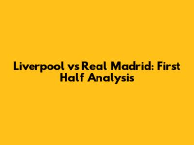 Liverpool vs Real Madrid: First Half Analysis