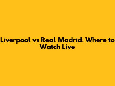 Liverpool vs Real Madrid: Where to Watch Live