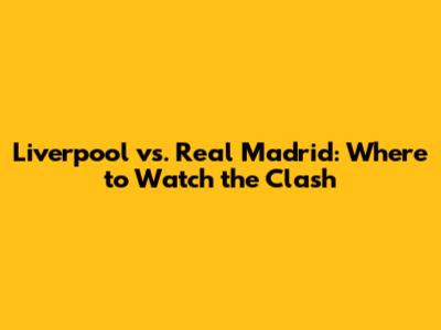 Liverpool vs. Real Madrid: Where to Watch the Clash