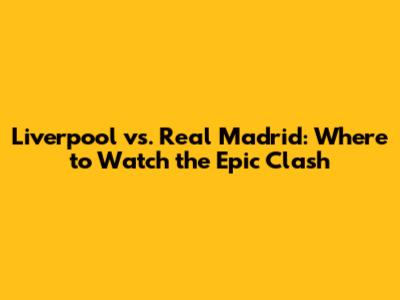 Liverpool vs. Real Madrid: Where to Watch the Epic Clash