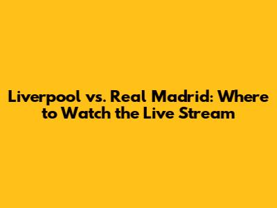 Liverpool vs. Real Madrid: Where to Watch the Live Stream